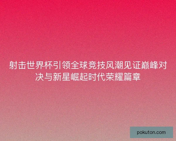 射击世界杯引领全球竞技风潮见证巅峰对决与新星崛起时代荣耀篇章