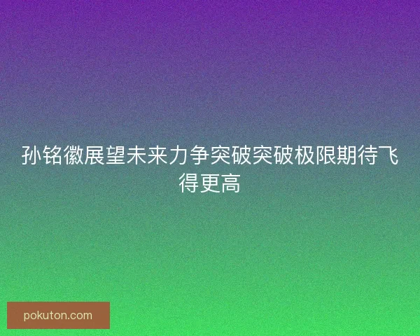 孙铭徽展望未来力争突破突破极限期待飞得更高 孙铭徽展望未来力争突破突破极限期待飞得更高