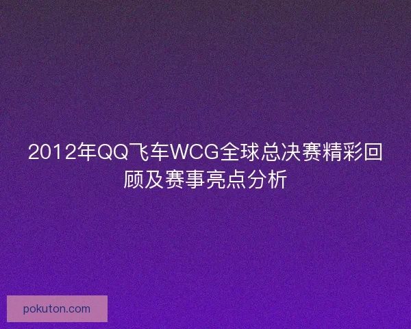 2012年QQ飞车WCG全球总决赛精彩回顾及赛事亮点分析