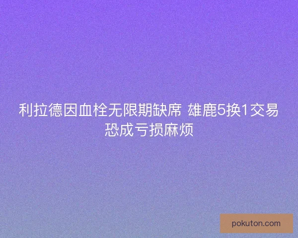 利拉德因血栓无限期缺席 雄鹿5换1交易恐成亏损麻烦