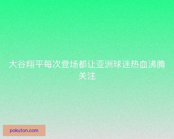 大谷翔平每次登场都让亚洲球迷热血沸腾关注