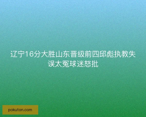 辽宁16分大胜山东晋级前四邱彪执教失误太冤球迷怒批 辽宁16分大胜山东晋级前四邱彪执教失误太冤球迷怒批