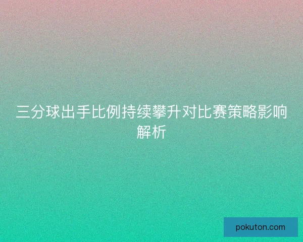 三分球出手比例持续攀升对比赛策略影响解析 三分球出手比例持续攀升对比赛策略影响解析