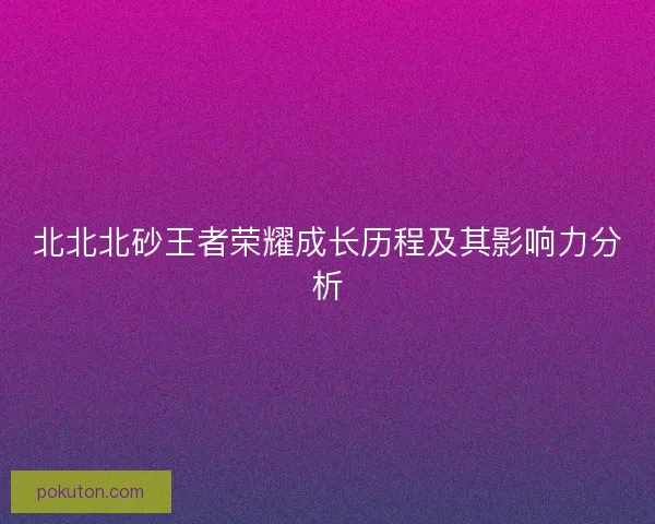北北北砂王者荣耀成长历程及其影响力分析 北北北砂王者荣耀成长历程及其影响力分析